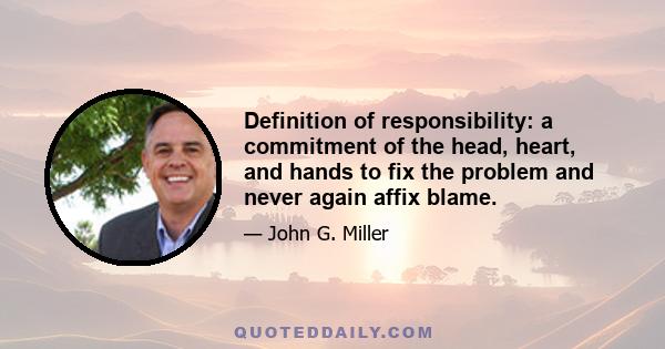 Definition of responsibility: a commitment of the head, heart, and hands to fix the problem and never again affix blame.