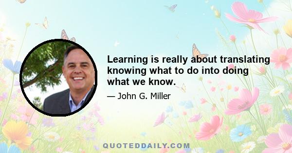 Learning is really about translating knowing what to do into doing what we know.