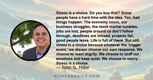 Stress is a choice. Do you buy that? Some people have a hard time with the idea. Yes, bad things happen: The economy sours, our business struggles, the stock market tumbles, jobs are lost, people around us don't follow