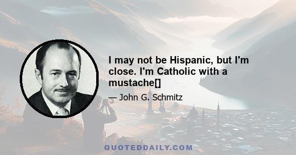 I may not be Hispanic, but I'm close. I'm Catholic with a mustache[]