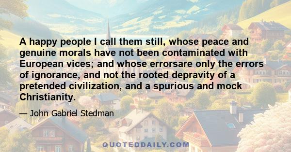 A happy people I call them still, whose peace and genuine morals have not been contaminated with European vices; and whose errorsare only the errors of ignorance, and not the rooted depravity of a pretended