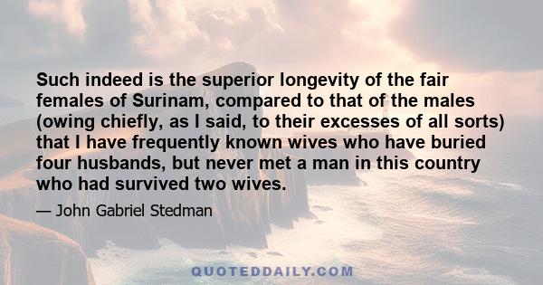 Such indeed is the superior longevity of the fair females of Surinam, compared to that of the males (owing chiefly, as I said, to their excesses of all sorts) that I have frequently known wives who have buried four