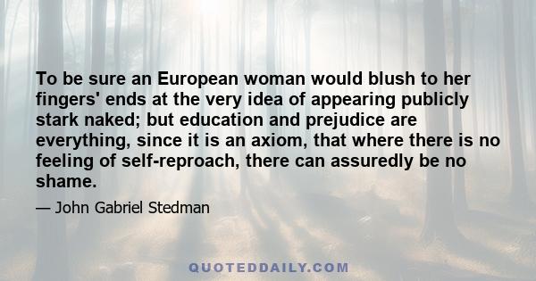 To be sure an European woman would blush to her fingers' ends at the very idea of appearing publicly stark naked; but education and prejudice are everything, since it is an axiom, that where there is no feeling of