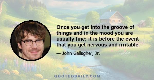 Once you get into the groove of things and in the mood you are usually fine; it is before the event that you get nervous and irritable.