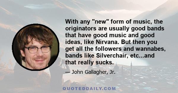 With any new form of music, the originators are usually good bands that have good music and good ideas, like Nirvana. But then you get all the followers and wannabes, bands like Silverchair, etc...and that really sucks.