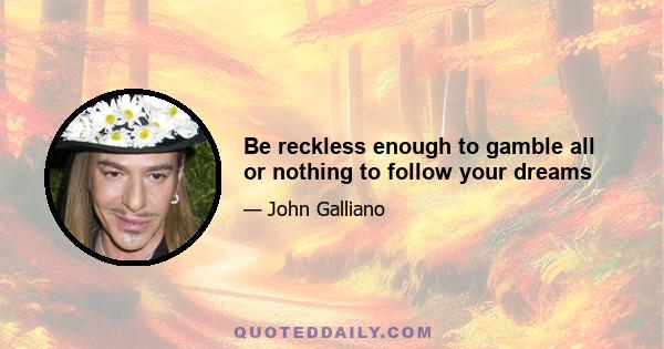 Be reckless enough to gamble all or nothing to follow your dreams