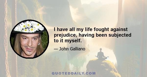 I have all my life fought against prejudice, having been subjected to it myself.