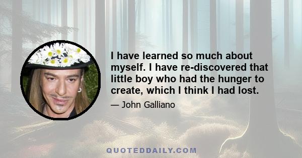 I have learned so much about myself. I have re-discovered that little boy who had the hunger to create, which I think I had lost.