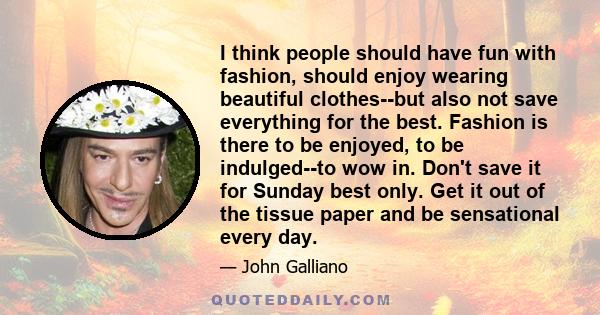 I think people should have fun with fashion, should enjoy wearing beautiful clothes--but also not save everything for the best. Fashion is there to be enjoyed, to be indulged--to wow in. Don't save it for Sunday best