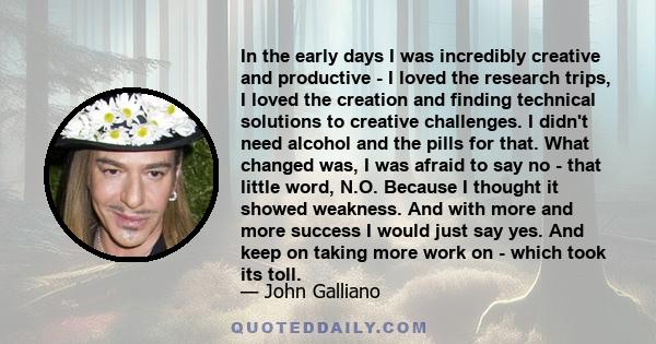 In the early days I was incredibly creative and productive - I loved the research trips, I loved the creation and finding technical solutions to creative challenges. I didn't need alcohol and the pills for that. What