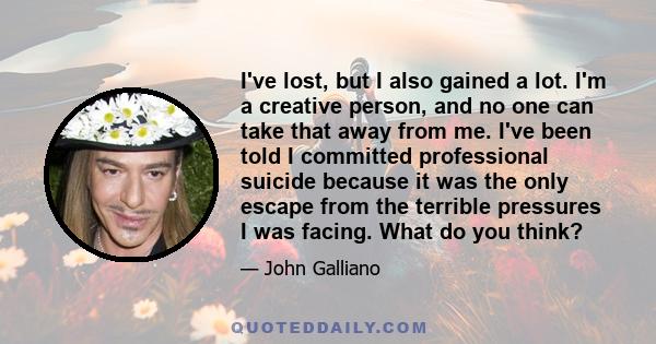 I've lost, but I also gained a lot. I'm a creative person, and no one can take that away from me. I've been told I committed professional suicide because it was the only escape from the terrible pressures I was facing.