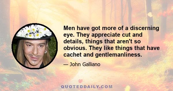 Men have got more of a discerning eye. They appreciate cut and details, things that aren't so obvious. They like things that have cachet and gentlemanliness.