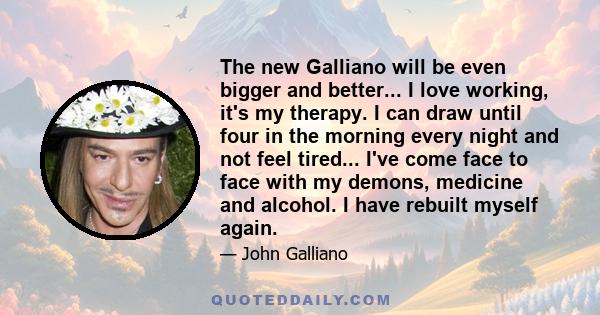 The new Galliano will be even bigger and better... I love working, it's my therapy. I can draw until four in the morning every night and not feel tired... I've come face to face with my demons, medicine and alcohol. I