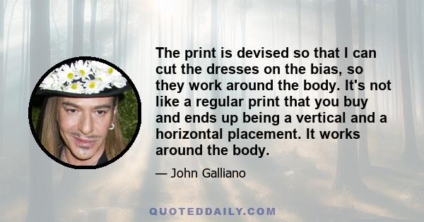 The print is devised so that I can cut the dresses on the bias, so they work around the body. It's not like a regular print that you buy and ends up being a vertical and a horizontal placement. It works around the body.