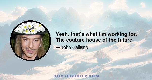 Yeah, that's what I'm working for. The couture house of the future