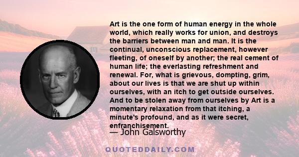 Art is the one form of human energy in the whole world, which really works for union, and destroys the barriers between man and man. It is the continual, unconscious replacement, however fleeting, of oneself by another; 