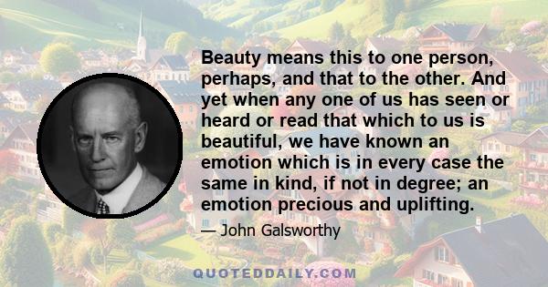 Beauty means this to one person, perhaps, and that to the other. And yet when any one of us has seen or heard or read that which to us is beautiful, we have known an emotion which is in every case the same in kind, if