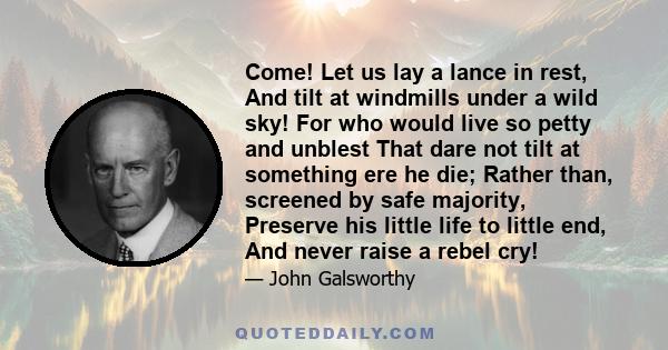 Come! Let us lay a lance in rest, And tilt at windmills under a wild sky! For who would live so petty and unblest That dare not tilt at something ere he die; Rather than, screened by safe majority, Preserve his little