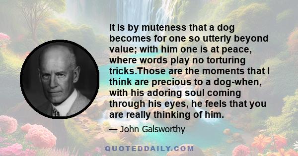 It is by muteness that a dog becomes for one so utterly beyond value; with him one is at peace, where words play no torturing tricks.Those are the moments that I think are precious to a dog-when, with his adoring soul