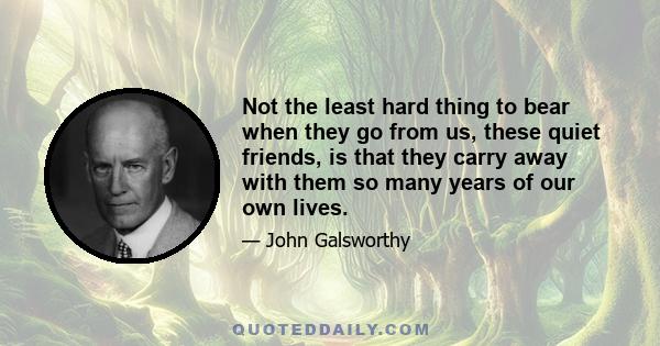 Not the least hard thing to bear when they go from us, these quiet friends, is that they carry away with them so many years of our own lives.