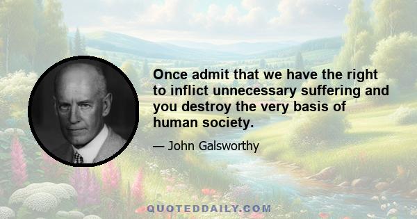 Once admit that we have the right to inflict unnecessary suffering and you destroy the very basis of human society.