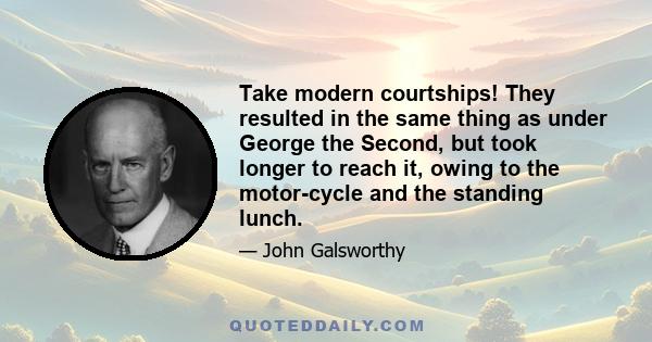 Take modern courtships! They resulted in the same thing as under George the Second, but took longer to reach it, owing to the motor-cycle and the standing lunch.