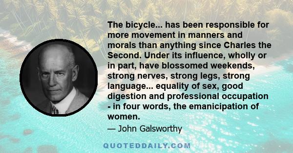 The bicycle... has been responsible for more movement in manners and morals than anything since Charles the Second. Under its influence, wholly or in part, have blossomed weekends, strong nerves, strong legs, strong