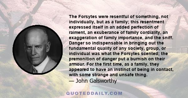 The Forsytes were resentful of something, not individually, but as a family; this resentment expressed itself in an added perfection of raiment, an exuberance of family cordiality, an exaggeration of family importance,