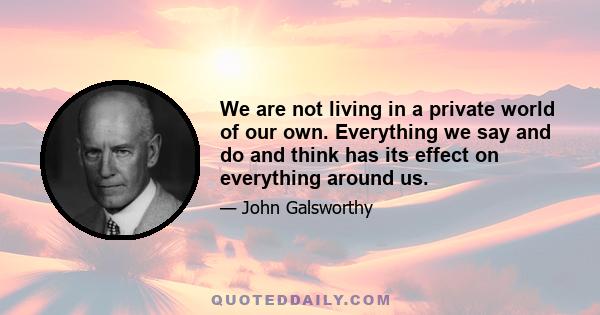 We are not living in a private world of our own. Everything we say and do and think has its effect on everything around us.