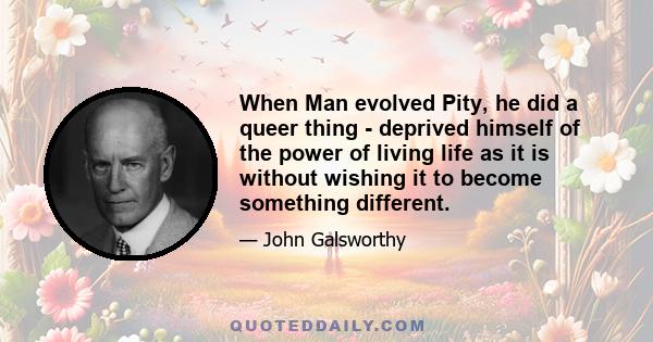 When Man evolved Pity, he did a queer thing - deprived himself of the power of living life as it is without wishing it to become something different.