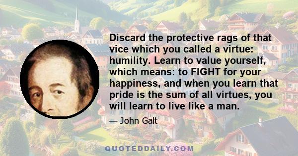 Discard the protective rags of that vice which you called a virtue: humility. Learn to value yourself, which means: to FIGHT for your happiness, and when you learn that pride is the sum of all virtues, you will learn to 