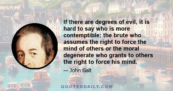 If there are degrees of evil, it is hard to say who is more contemptible: the brute who assumes the right to force the mind of others or the moral degenerate who grants to others the right to force his mind.