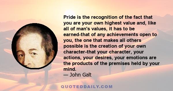 Pride is the recognition of the fact that you are your own highest value and, like all of man's values, it has to be earned-that of any achievements open to you, the one that makes all others possible is the creation of 