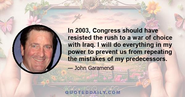 In 2003, Congress should have resisted the rush to a war of choice with Iraq. I will do everything in my power to prevent us from repeating the mistakes of my predecessors.