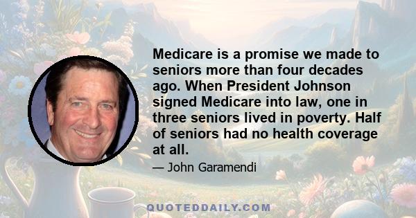 Medicare is a promise we made to seniors more than four decades ago. When President Johnson signed Medicare into law, one in three seniors lived in poverty. Half of seniors had no health coverage at all.