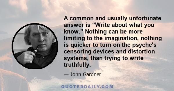 A common and usually unfortunate answer is “Write about what you know.” Nothing can be more limiting to the imagination, nothing is quicker to turn on the psyche's censoring devices and distortion systems, than trying