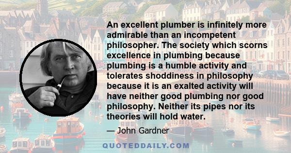 An excellent plumber is infinitely more admirable than an incompetent philosopher. The society which scorns excellence in plumbing because plumbing is a humble activity and tolerates shoddiness in philosophy because it