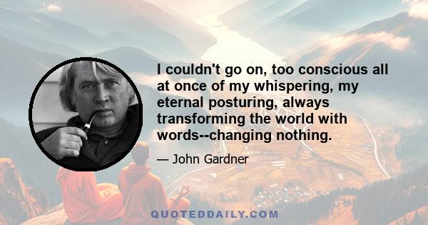 I couldn't go on, too conscious all at once of my whispering, my eternal posturing, always transforming the world with words--changing nothing.