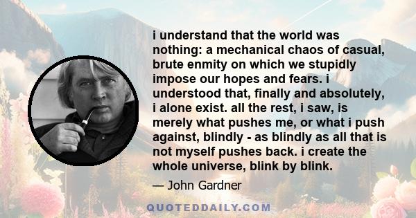 i understand that the world was nothing: a mechanical chaos of casual, brute enmity on which we stupidly impose our hopes and fears. i understood that, finally and absolutely, i alone exist. all the rest, i saw, is