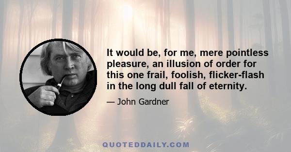 It would be, for me, mere pointless pleasure, an illusion of order for this one frail, foolish, flicker-flash in the long dull fall of eternity.