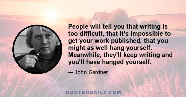 People will tell you that writing is too difficult, that it's impossible to get your work published, that you might as well hang yourself. Meanwhile, they'll keep writing and you'll have hanged yourself.