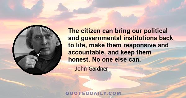 The citizen can bring our political and governmental institutions back to life, make them responsive and accountable, and keep them honest. No one else can.