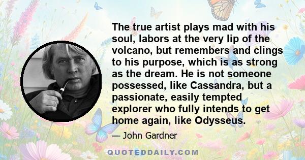 The true artist plays mad with his soul, labors at the very lip of the volcano, but remembers and clings to his purpose, which is as strong as the dream. He is not someone possessed, like Cassandra, but a passionate,