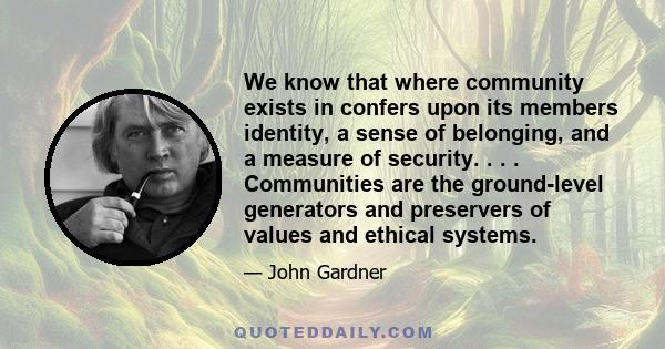 We know that where community exists in confers upon its members identity, a sense of belonging, and a measure of security. . . . Communities are the ground-level generators and preservers of values and ethical systems.