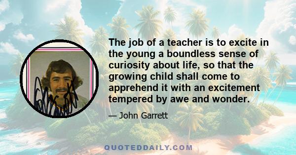 The job of a teacher is to excite in the young a boundless sense of curiosity about life, so that the growing child shall come to apprehend it with an excitement tempered by awe and wonder.