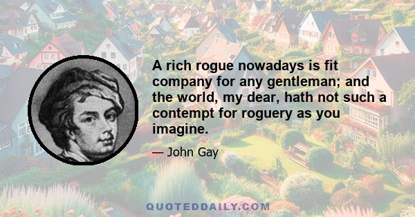 A rich rogue nowadays is fit company for any gentleman; and the world, my dear, hath not such a contempt for roguery as you imagine.