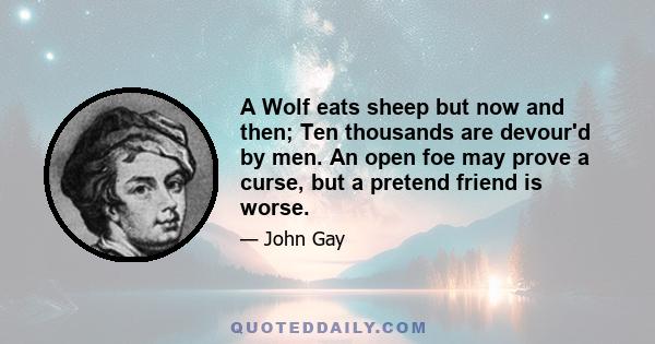 A Wolf eats sheep but now and then; Ten thousands are devour'd by men. An open foe may prove a curse, but a pretend friend is worse.