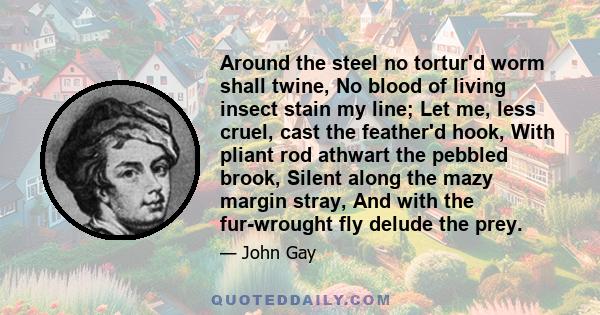 Around the steel no tortur'd worm shall twine, No blood of living insect stain my line; Let me, less cruel, cast the feather'd hook, With pliant rod athwart the pebbled brook, Silent along the mazy margin stray, And