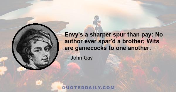 Envy's a sharper spur than pay: No author ever spar'd a brother; Wits are gamecocks to one another.