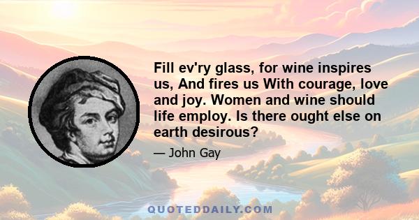 Fill ev'ry glass, for wine inspires us, And fires us With courage, love and joy. Women and wine should life employ. Is there ought else on earth desirous?